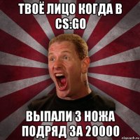 твоё лицо когда в cs:go выпали 3 ножа подряд за 20000