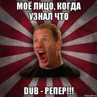 моё лицо, когда узнал что dub - репер!!!