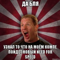 да бля узнал то что на моём компе пойдёт новый need for speed