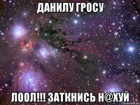 данилу гросу лоол!!! заткнись н@хуй