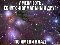 у меня есть ёбнуто-нормальный друг по имени влад