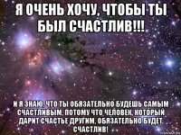 я очень хочу, чтобы ты был счастлив!!! и я знаю, что ты обязательно будешь самым счастливым, потому что человек, который дарит счастье другим, обязательно будет счастлив!