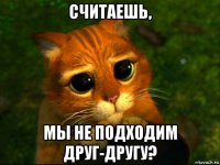 считаешь, мы не подходим друг-другу?