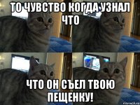 то чувство когда узнал что что он съел твою пещенку!