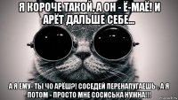 я короче такой, а он - ё-маё! и арёт дальше себе... а я ему- ты чо арёш?! соседей перенапугаешь-, а я потом - просто мне сосиська нужна!!!