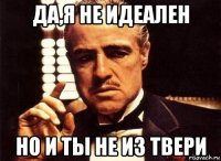 да,я не идеален но и ты не из твери