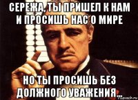 сережа, ты пришел к нам и просишь нас о мире но ты просишь без должного уважения...