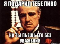 я подарил тебе пиво но ты пьешь его без уважения