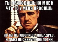 ты приходишь ко мне и что то у меня просишь но ты не говоришь мне адрес, и даже не скинул мне логин