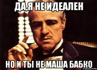 да,я не идеален но и ты не маша бабко