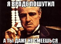 я вроде пошутил а ты даже не смеешься