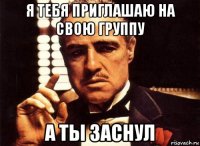 я тебя приглашаю на свою группу а ты заснул