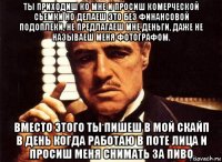 ты приходиш ко мне и просиш комерческой сьемки но делаеш это без финансовой подоплеки, не предлагаеш мне деньги, даже не называеш меня фотографом. вместо этого ты пишеш в мой скайп в день когда работаю в поте лица и просиш меня снимать за пиво