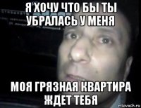 я хочу что бы ты убралась у меня моя грязная квартира ждет тебя