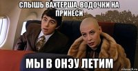 слышь вахтерша, водочки на принеси мы в онэу летим