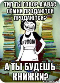 тип ты говор-а у вас сёмки продаются продаются? а ты будешь книжки?