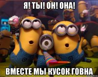 я! ты! он! она! вместе мы кусок говна