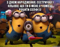 з днем народження, сестричка ) кльово, що ти в мене є. і вміеш робити селфі )) 