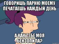 говоришь парню моему печатаешь каждый день а как тебе моя бензопила?