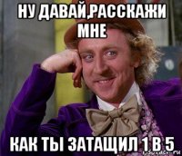 ну давай,расскажи мне как ты затащил 1 в 5