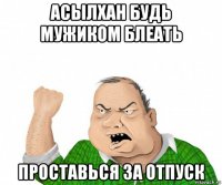 асылхан будь мужиком блеать проставься за отпуск