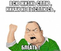 всю жизнь сплю , никак не высплюсь , блеать !