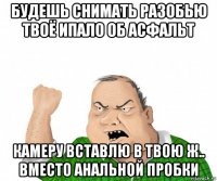 будешь снимать разобью твоё ипало об асфальт камеру вставлю в твою ж.. вместо анальной пробки