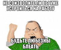 не соизволите ли вы уже устроиться на работу будьте любезны блеать