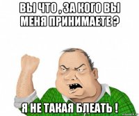 вы что , за кого вы меня принимаете ? я не такая блеать !