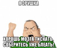 я эрушка хорошь мозга тискать, соберитесь уже блеать!