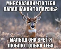 мне сказали что тебя лапал какой то парень? малыш она врет, я люблю только тебя