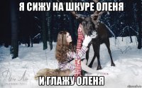 я сижу на шкуре оленя и глажу оленя