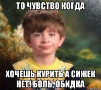 то чувство когда хочешь курить а сижек нет! боль, обидка