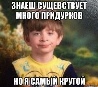 знаеш сущевствует много придурков но я самый крутой