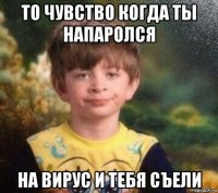 то чувство когда ты напаролся на вирус и тебя съели