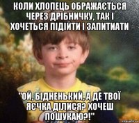 коли хлопець ображається через дрібничку, так і хочеться підійти і запитиати "ой, бідненький, а де твої яєчка ділися? хочеш пошукаю?!"