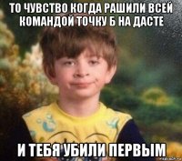 то чувство когда рашили всей командой точку б на дасте и тебя убили первым