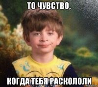 то чувство, когда тебя раскололи