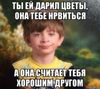 ты ей дарил цветы, она тебе нрвиться а она считает тебя хорошим другом