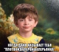  когда даня называет тебя "плотвой,валерон,валерьянка"