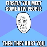 firstly you meet some new people then they hurt you