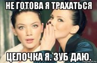 не готова я трахаться целочка я. зуб даю.