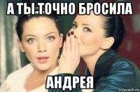 а ты точно бросила андрея