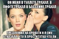 он меня в туалете трахал. в лифте трахал в бассейне трахал предложил на кровати и я ему отказала. что я проститутка что ли