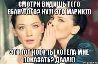 смотри видишь того ебанутого? ну!!! это марик))) это тот кого ты хотела мне показать? дааа)))