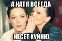 а катя всегда несет хуйню