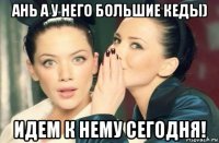 ань а у него большие кеды) идем к нему сегодня!