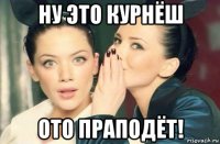 ну это курнёш ото праподёт!