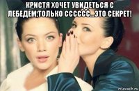 кристя хочет увидеться с лебедем,только сссссс...это секрет! 