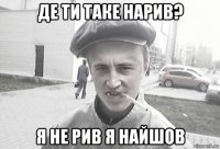 де ти таке нарив? я не рив я найшов